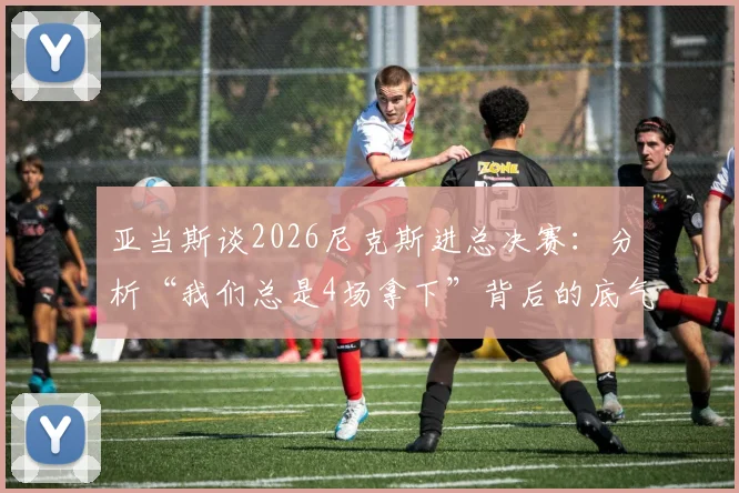 亚当斯谈2026尼克斯进总决赛：分析“我们总是4场拿下”背后的底气与战术展望