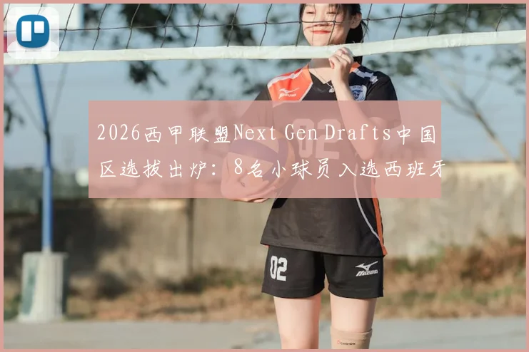 2026西甲联盟Next Gen Drafts中国区选拔出炉：8名小球员入选西班牙训练营，附青训报名条件与费用解析