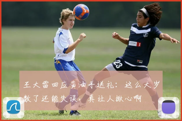 王大雷回应黄油手送礼：这么大岁数了还能失误，真让人揪心啊
