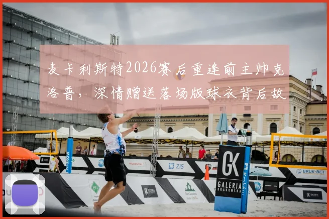 麦卡利斯特2026赛后重逢前主帅克洛普，深情赠送落场版球衣背后故事全记录，附重聚高清视频与往事情怀解读