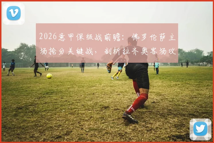 2026意甲保级战前瞻:佛罗伦萨主场抢分关键战,剖析拉齐奥客场攻守失衡原因