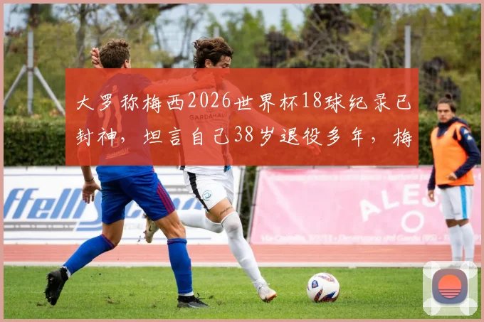 大罗称梅西2026世界杯18球纪录已封神，坦言自己38岁退役多年，梅西如何超越众传奇？