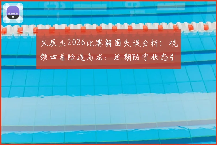 朱辰杰2026比赛解围失误分析:视频回看险造乌龙,近期防守状态引热议