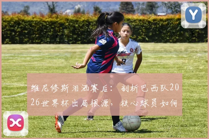 维尼修斯泪洒赛后：剖析巴西队2026世界杯出局根源，核心球员如何带领桑巴军团重返巅峰？