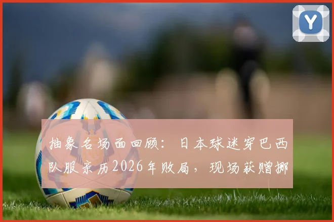抽象名场面回顾：日本球迷穿巴西队服亲历2026年败局，现场获赠挪威国旗引热议