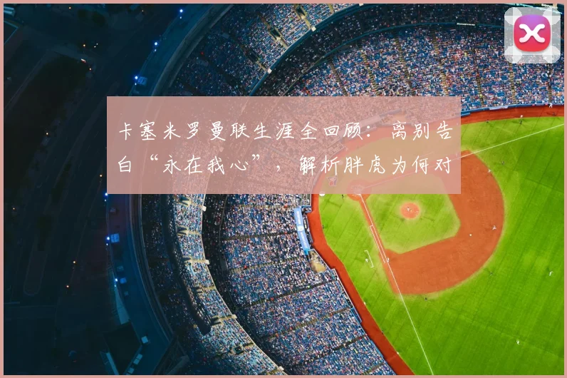卡塞米罗曼联生涯全回顾：离别告白“永在我心”，解析胖虎为何对红魔情深意重