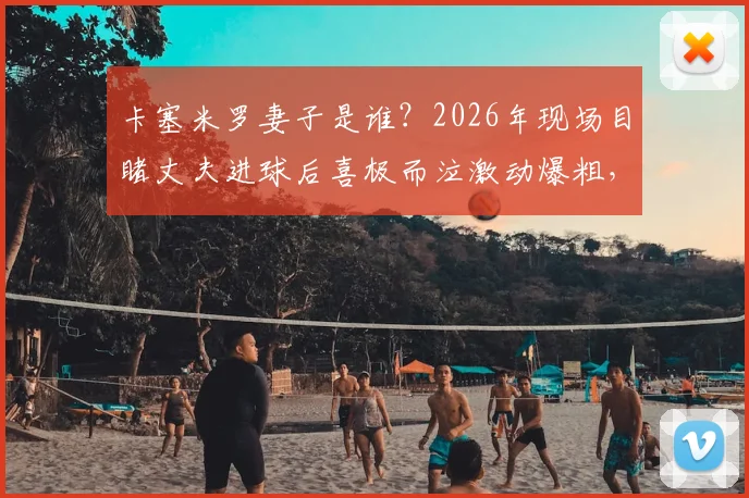 卡塞米罗妻子是谁?2026年现场目睹丈夫进球后喜极而泣激动爆粗,球星家属看台真实反应