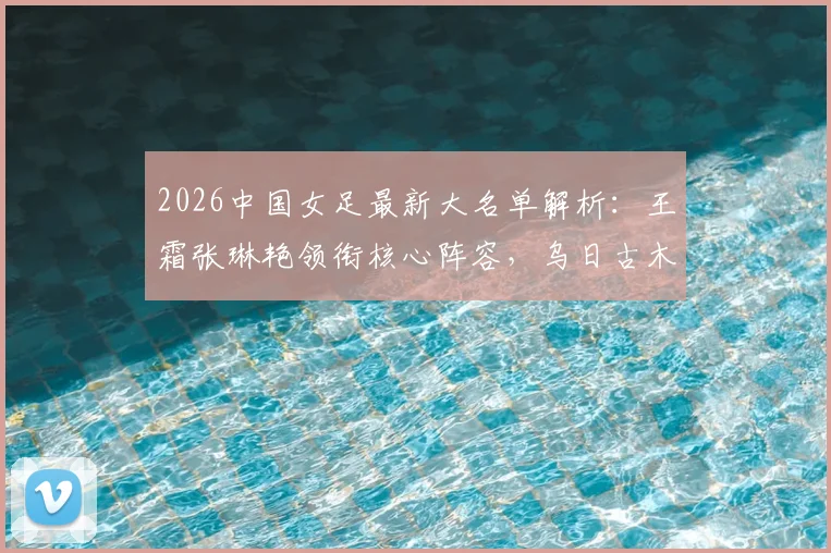 2026中国女足最新大名单解析：王霜张琳艳领衔核心阵容，乌日古木拉邵子钦等新人入选看点