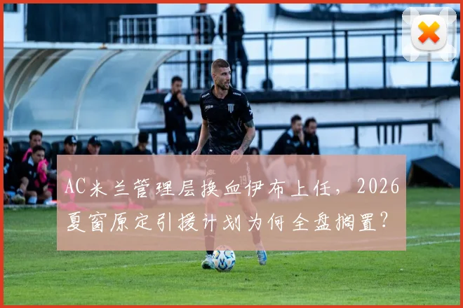 AC米兰管理层换血伊布上任,2026夏窗原定引援计划为何全盘搁置?红鸟资本战略解析