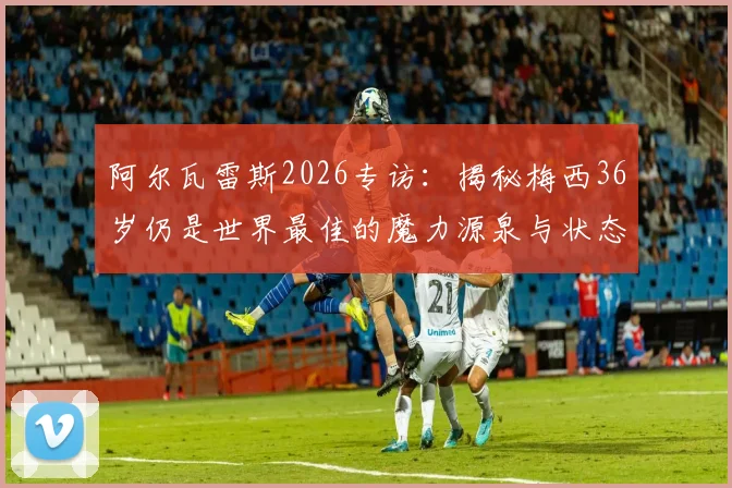 阿尔瓦雷斯2026专访:揭秘梅西36岁仍是世界最佳的魔力源泉与状态保持秘诀