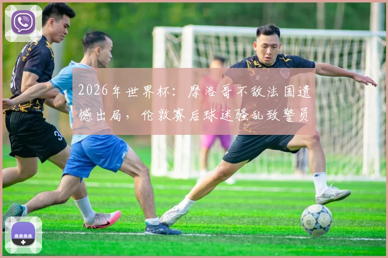 2026年世界杯：摩洛哥不敌法国遗憾出局，伦敦赛后球迷骚乱致警员受伤事件全程回顾