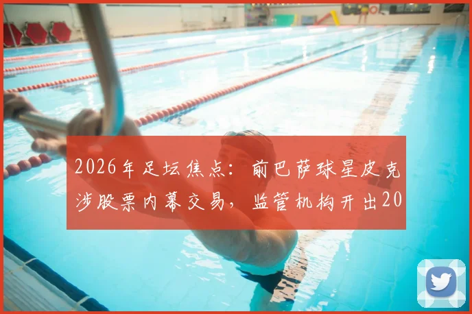 2026年足坛焦点:前巴萨球星皮克涉股票内幕交易,监管机构开出20万欧罚单,事件深度梳理